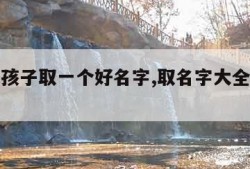 怎样给孩子取一个好名字,取名字大全免费查询