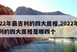 2022年最吉利的四大属相,2022年最吉利的四大属相是哪四个