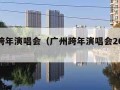 广州跨年演唱会（广州跨年演唱会2024节目单）