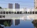 3月8日星座和什么最配,3月8日星座和什么最配对