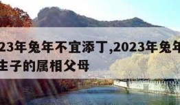 2023年兔年不宜添丁,2023年兔年不宜生子的属相父母