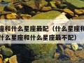 什么星座和什么星座最配（什么星座和什么星座最配什么星座和什么星座最不配）