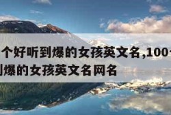 100个好听到爆的女孩英文名,100个好听到爆的女孩英文名网名