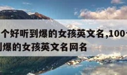 100个好听到爆的女孩英文名,100个好听到爆的女孩英文名网名