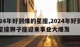 2024年好到爆的星座,2024年好到爆的星座狮子座迎来事业大爆发