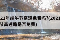 2021年端午节高速免费吗?(2021端午节高速路是否免费)