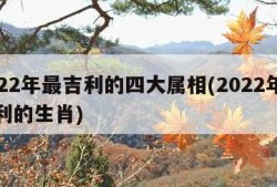 2022年最吉利的四大属相(2022年最吉利的生肖)