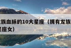 拥有龙族血脉的10大星座（拥有龙族血脉的10大星座女）