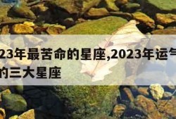 2023年最苦命的星座,2023年运气最旺的三大星座