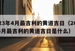 2023年4月最吉利的黄道吉日（2023年4月最吉利的黄道吉日是什么）