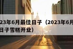 2023年6月最佳日子（2023年6月最佳日子雪糕开业）