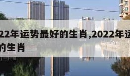 2022年运势最好的生肖,2022年运气好的生肖