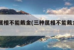 三种属相不能戴金(三种属相不能戴金2023年)