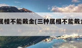 三种属相不能戴金(三种属相不能戴金2023年)