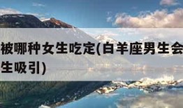 白羊男被哪种女生吃定(白羊座男生会被什么样的女生吸引)