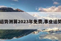 事业运势测算2023年免费,事业运势占卜