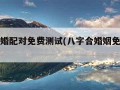 八字合婚配对免费测试(八字合婚姻免费测试)