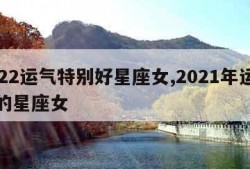 2022运气特别好星座女,2021年运气好的星座女