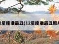 12星座谁最丑(12星座谁最丑照片)