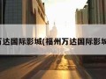 福州万达国际影城(福州万达国际影城电话)