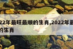 2022年最旺最顺的生肖,2022年最顺利的生肖