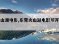 东莞火山湖电影,东莞火山湖电影院开了多久了