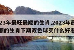 2023年最旺最顺的生肖,2023年最旺最顺的生肖下期双色球买什么好看的